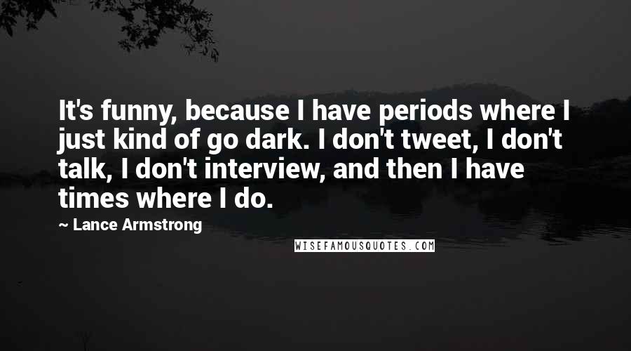 Lance Armstrong Quotes: It's funny, because I have periods where I just kind of go dark. I don't tweet, I don't talk, I don't interview, and then I have times where I do.