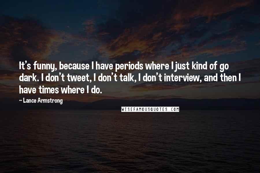 Lance Armstrong Quotes: It's funny, because I have periods where I just kind of go dark. I don't tweet, I don't talk, I don't interview, and then I have times where I do.