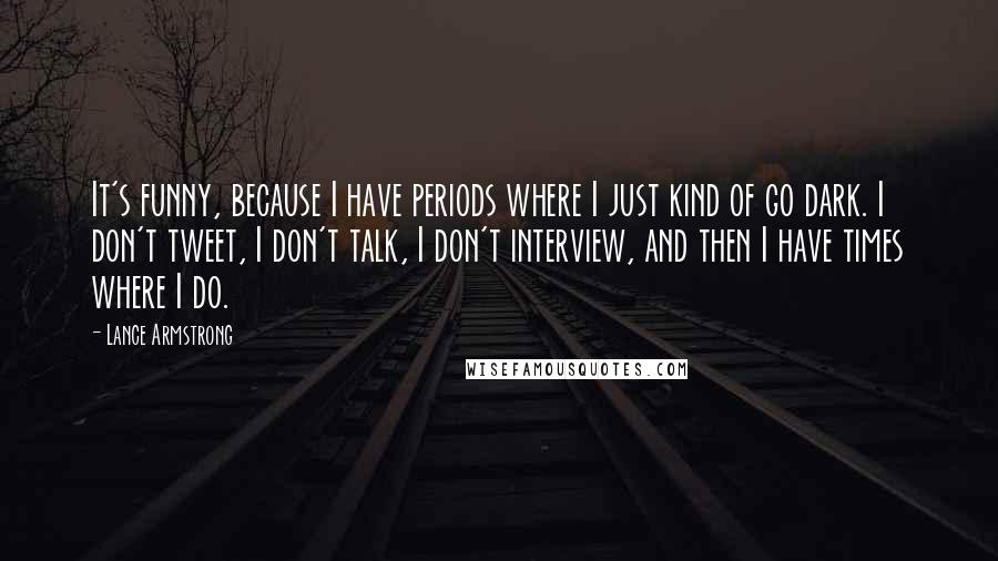 Lance Armstrong Quotes: It's funny, because I have periods where I just kind of go dark. I don't tweet, I don't talk, I don't interview, and then I have times where I do.