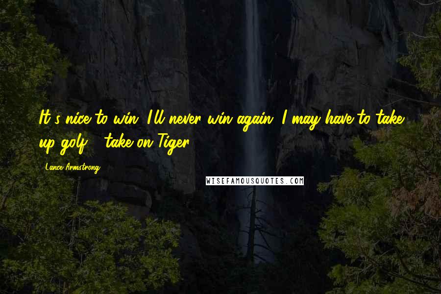 Lance Armstrong Quotes: It's nice to win. I'll never win again. I may have to take up golf - take on Tiger.