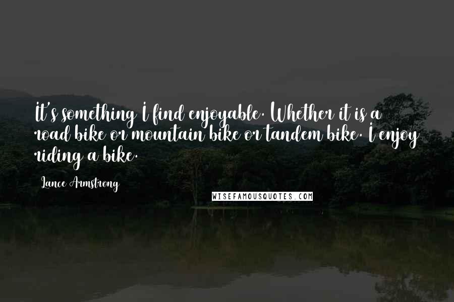 Lance Armstrong Quotes: It's something I find enjoyable. Whether it is a road bike or mountain bike or tandem bike. I enjoy riding a bike.