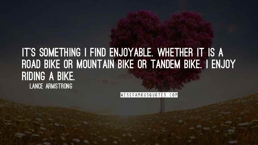 Lance Armstrong Quotes: It's something I find enjoyable. Whether it is a road bike or mountain bike or tandem bike. I enjoy riding a bike.