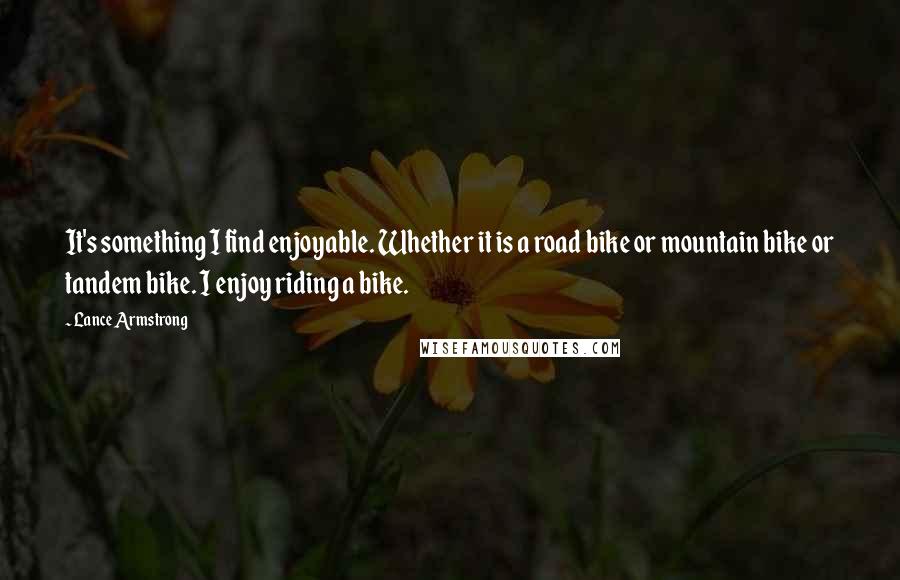 Lance Armstrong Quotes: It's something I find enjoyable. Whether it is a road bike or mountain bike or tandem bike. I enjoy riding a bike.