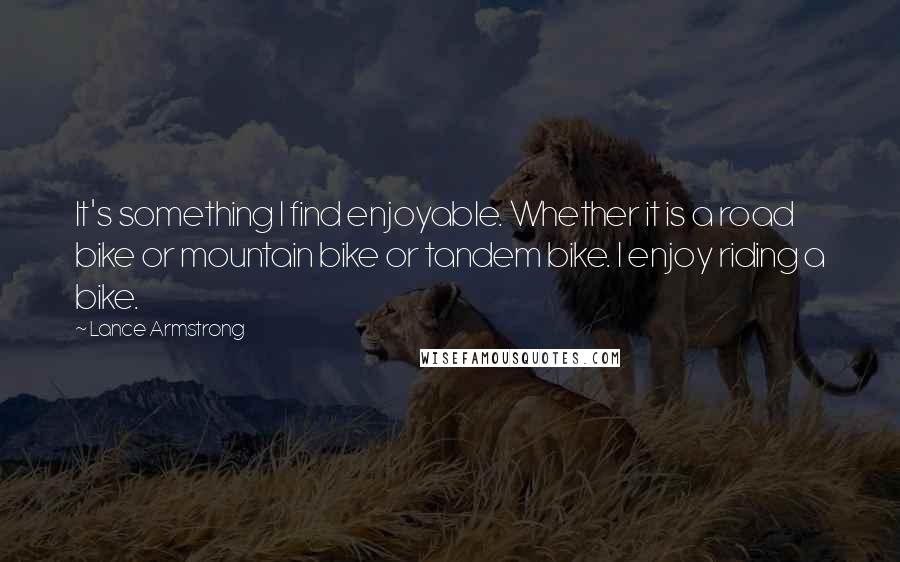 Lance Armstrong Quotes: It's something I find enjoyable. Whether it is a road bike or mountain bike or tandem bike. I enjoy riding a bike.
