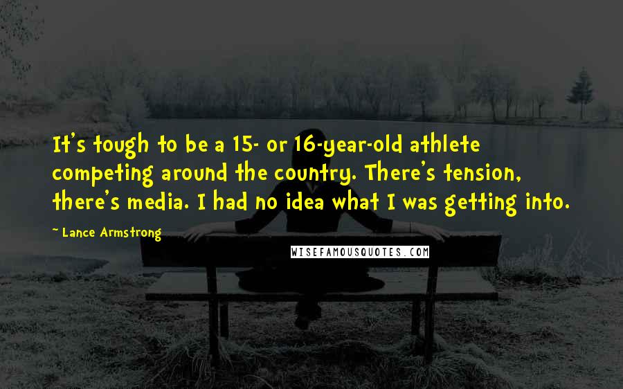 Lance Armstrong Quotes: It's tough to be a 15- or 16-year-old athlete competing around the country. There's tension, there's media. I had no idea what I was getting into.