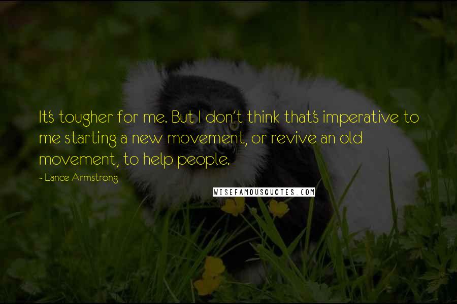Lance Armstrong Quotes: It's tougher for me. But I don't think that's imperative to me starting a new movement, or revive an old movement, to help people.