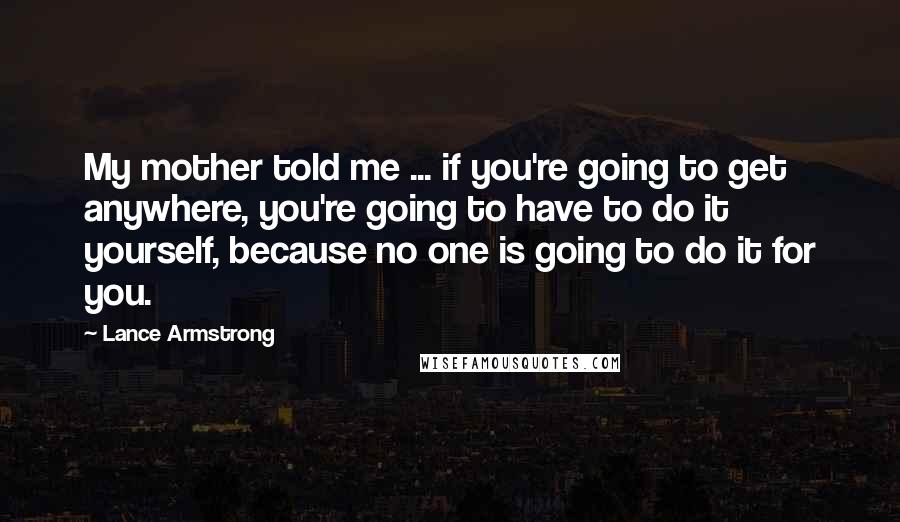 Lance Armstrong Quotes: My mother told me ... if you're going to get anywhere, you're going to have to do it yourself, because no one is going to do it for you.