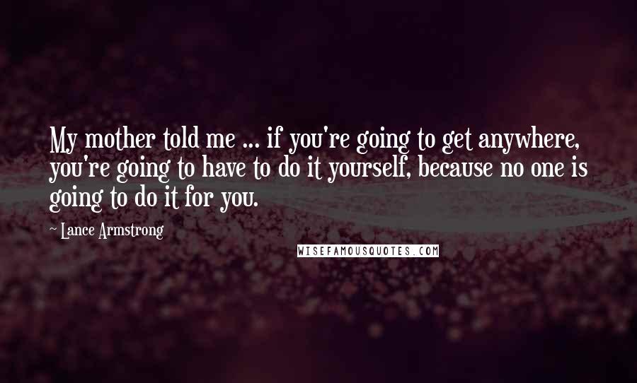 Lance Armstrong Quotes: My mother told me ... if you're going to get anywhere, you're going to have to do it yourself, because no one is going to do it for you.