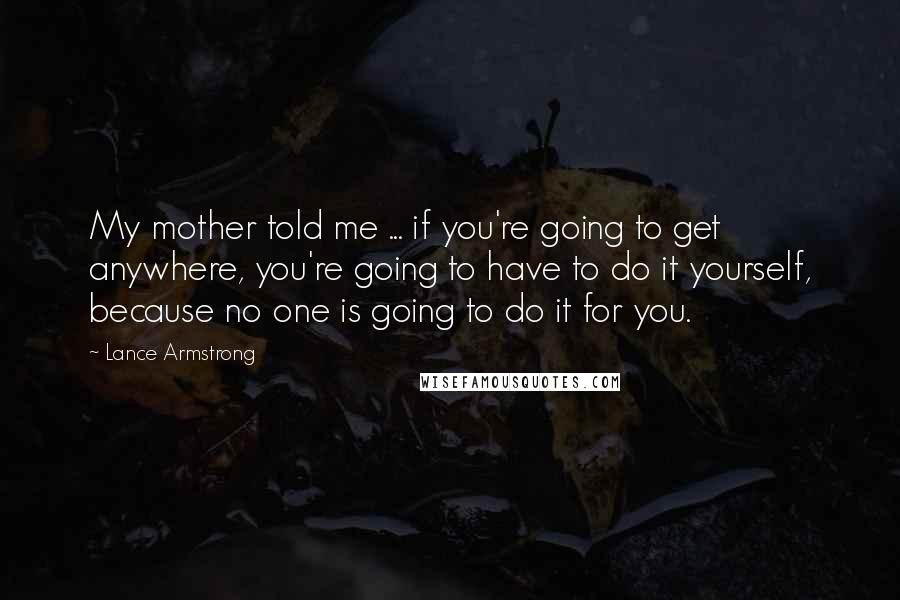 Lance Armstrong Quotes: My mother told me ... if you're going to get anywhere, you're going to have to do it yourself, because no one is going to do it for you.