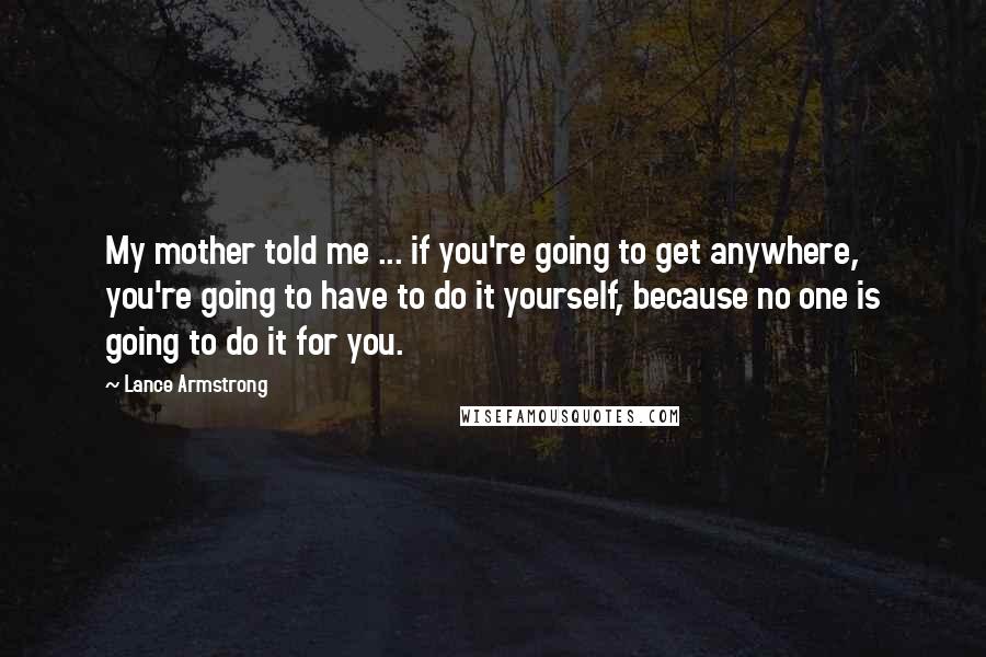 Lance Armstrong Quotes: My mother told me ... if you're going to get anywhere, you're going to have to do it yourself, because no one is going to do it for you.