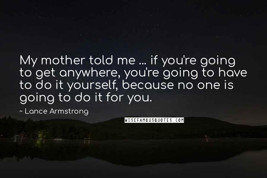 Lance Armstrong Quotes: My mother told me ... if you're going to get anywhere, you're going to have to do it yourself, because no one is going to do it for you.