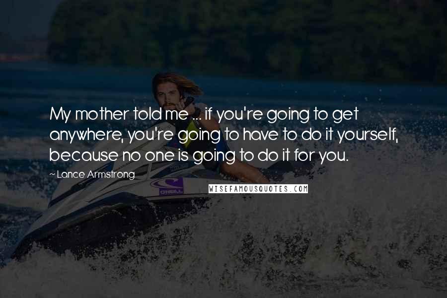 Lance Armstrong Quotes: My mother told me ... if you're going to get anywhere, you're going to have to do it yourself, because no one is going to do it for you.