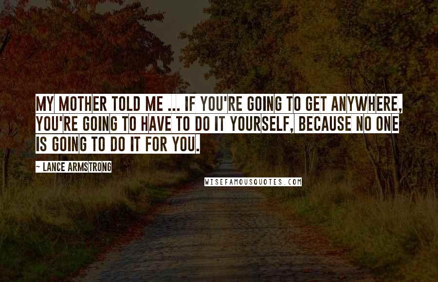 Lance Armstrong Quotes: My mother told me ... if you're going to get anywhere, you're going to have to do it yourself, because no one is going to do it for you.