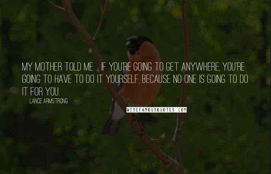 Lance Armstrong Quotes: My mother told me ... if you're going to get anywhere, you're going to have to do it yourself, because no one is going to do it for you.