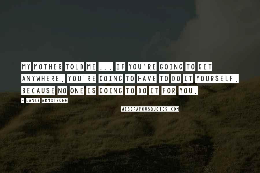 Lance Armstrong Quotes: My mother told me ... if you're going to get anywhere, you're going to have to do it yourself, because no one is going to do it for you.