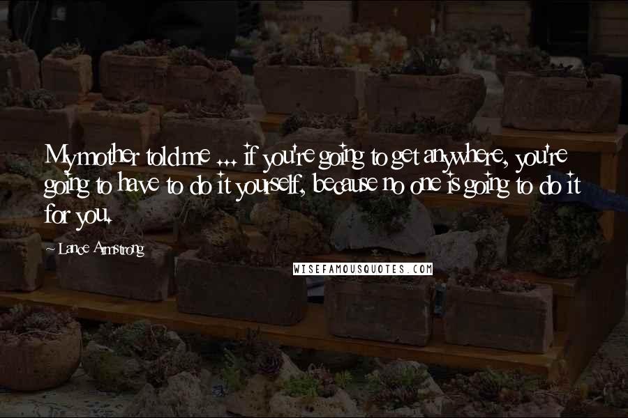 Lance Armstrong Quotes: My mother told me ... if you're going to get anywhere, you're going to have to do it yourself, because no one is going to do it for you.
