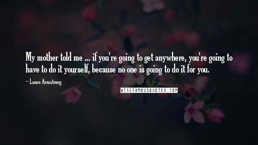 Lance Armstrong Quotes: My mother told me ... if you're going to get anywhere, you're going to have to do it yourself, because no one is going to do it for you.