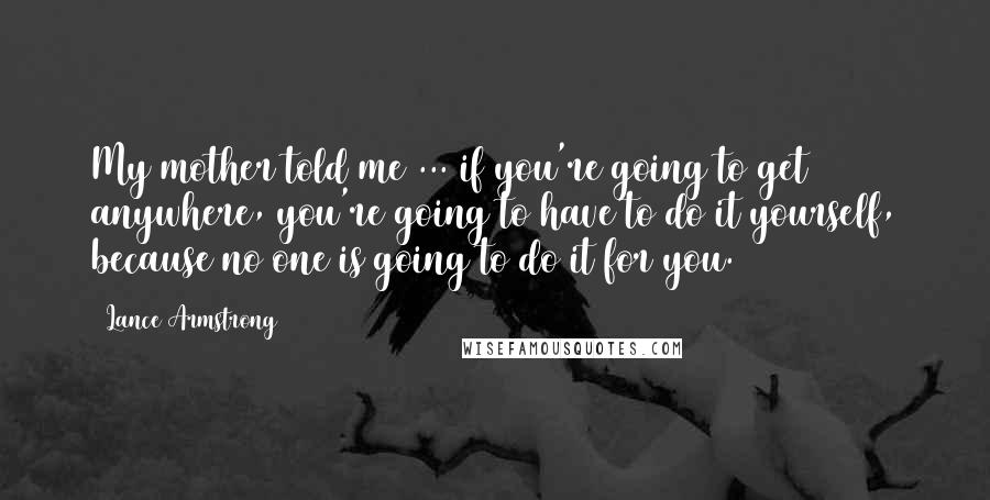 Lance Armstrong Quotes: My mother told me ... if you're going to get anywhere, you're going to have to do it yourself, because no one is going to do it for you.