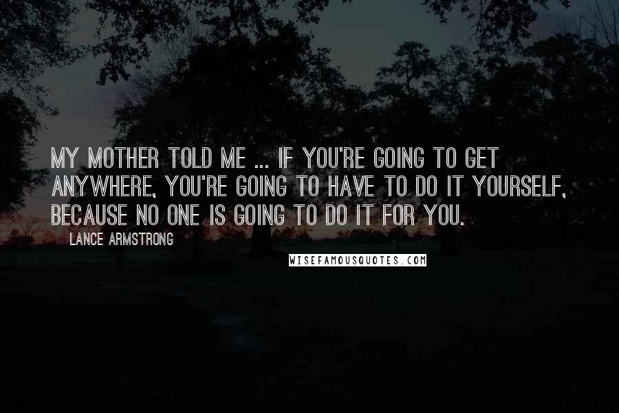 Lance Armstrong Quotes: My mother told me ... if you're going to get anywhere, you're going to have to do it yourself, because no one is going to do it for you.