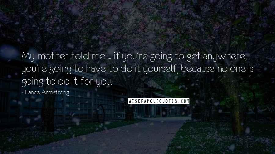 Lance Armstrong Quotes: My mother told me ... if you're going to get anywhere, you're going to have to do it yourself, because no one is going to do it for you.