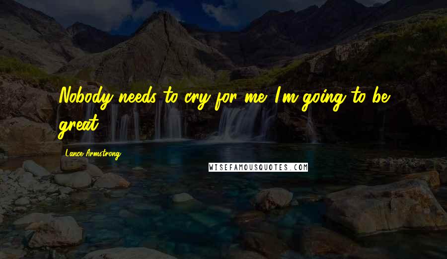 Lance Armstrong Quotes: Nobody needs to cry for me. I'm going to be great.