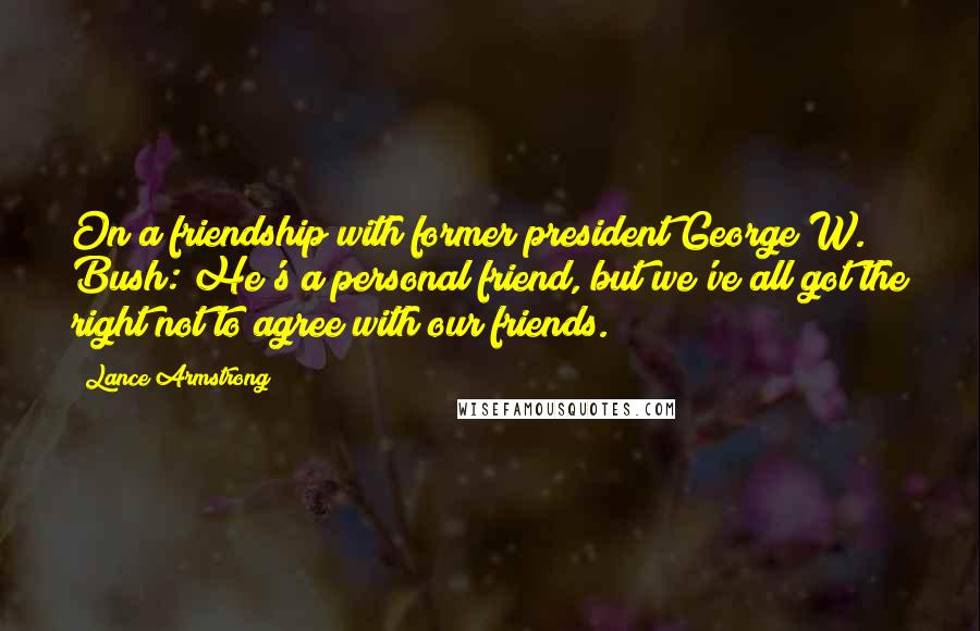 Lance Armstrong Quotes: On a friendship with former president George W. Bush: He's a personal friend, but we've all got the right not to agree with our friends.