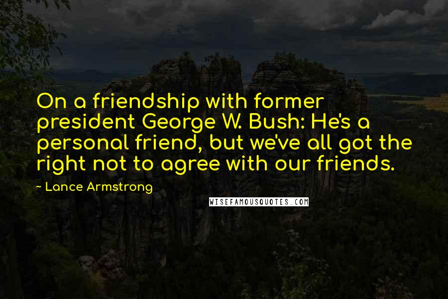 Lance Armstrong Quotes: On a friendship with former president George W. Bush: He's a personal friend, but we've all got the right not to agree with our friends.