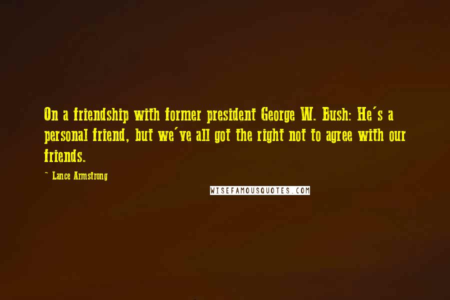 Lance Armstrong Quotes: On a friendship with former president George W. Bush: He's a personal friend, but we've all got the right not to agree with our friends.