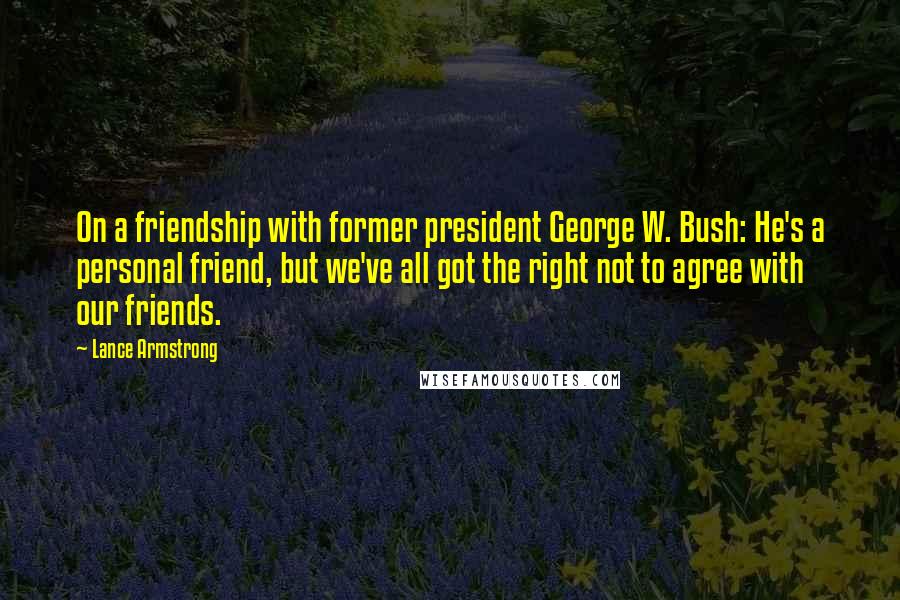 Lance Armstrong Quotes: On a friendship with former president George W. Bush: He's a personal friend, but we've all got the right not to agree with our friends.