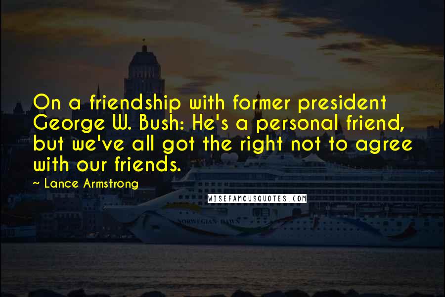 Lance Armstrong Quotes: On a friendship with former president George W. Bush: He's a personal friend, but we've all got the right not to agree with our friends.