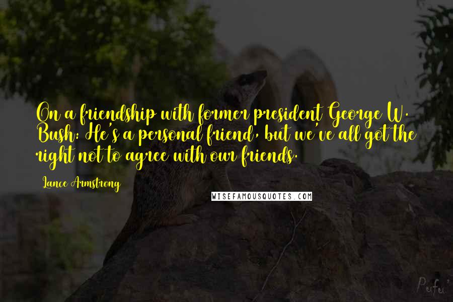 Lance Armstrong Quotes: On a friendship with former president George W. Bush: He's a personal friend, but we've all got the right not to agree with our friends.