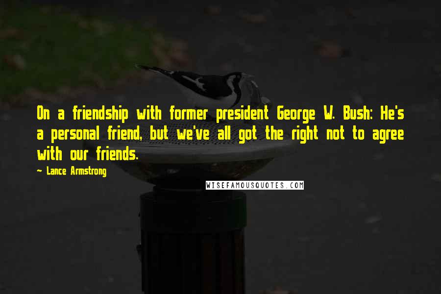 Lance Armstrong Quotes: On a friendship with former president George W. Bush: He's a personal friend, but we've all got the right not to agree with our friends.