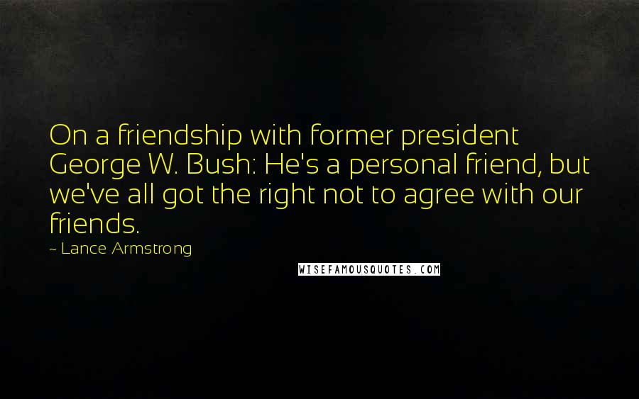 Lance Armstrong Quotes: On a friendship with former president George W. Bush: He's a personal friend, but we've all got the right not to agree with our friends.