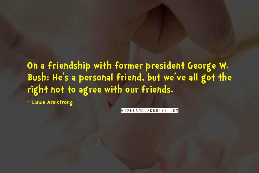 Lance Armstrong Quotes: On a friendship with former president George W. Bush: He's a personal friend, but we've all got the right not to agree with our friends.