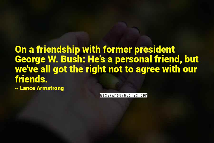Lance Armstrong Quotes: On a friendship with former president George W. Bush: He's a personal friend, but we've all got the right not to agree with our friends.