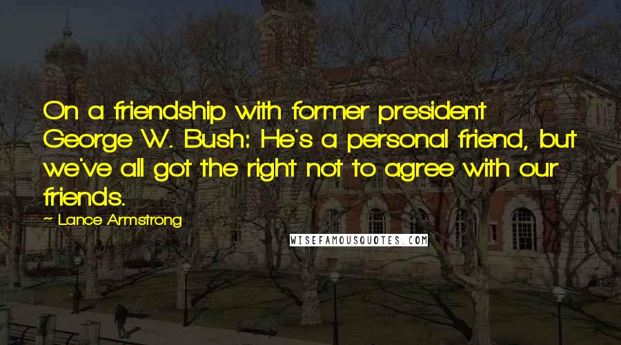 Lance Armstrong Quotes: On a friendship with former president George W. Bush: He's a personal friend, but we've all got the right not to agree with our friends.