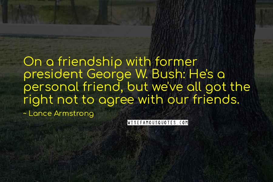 Lance Armstrong Quotes: On a friendship with former president George W. Bush: He's a personal friend, but we've all got the right not to agree with our friends.