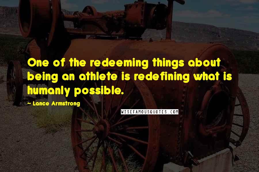 Lance Armstrong Quotes: One of the redeeming things about being an athlete is redefining what is humanly possible.