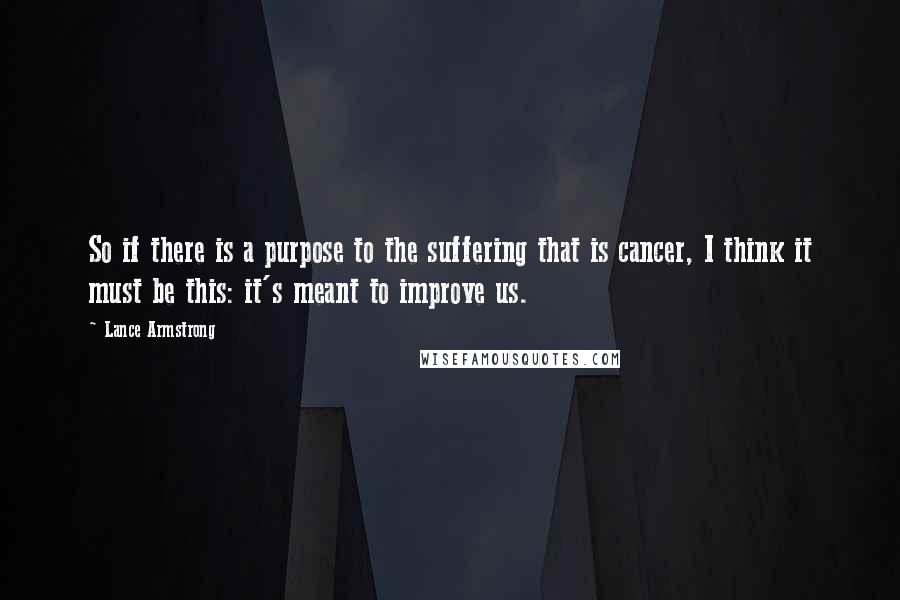 Lance Armstrong Quotes: So if there is a purpose to the suffering that is cancer, I think it must be this: it's meant to improve us.