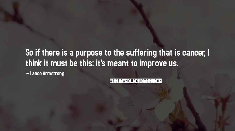 Lance Armstrong Quotes: So if there is a purpose to the suffering that is cancer, I think it must be this: it's meant to improve us.