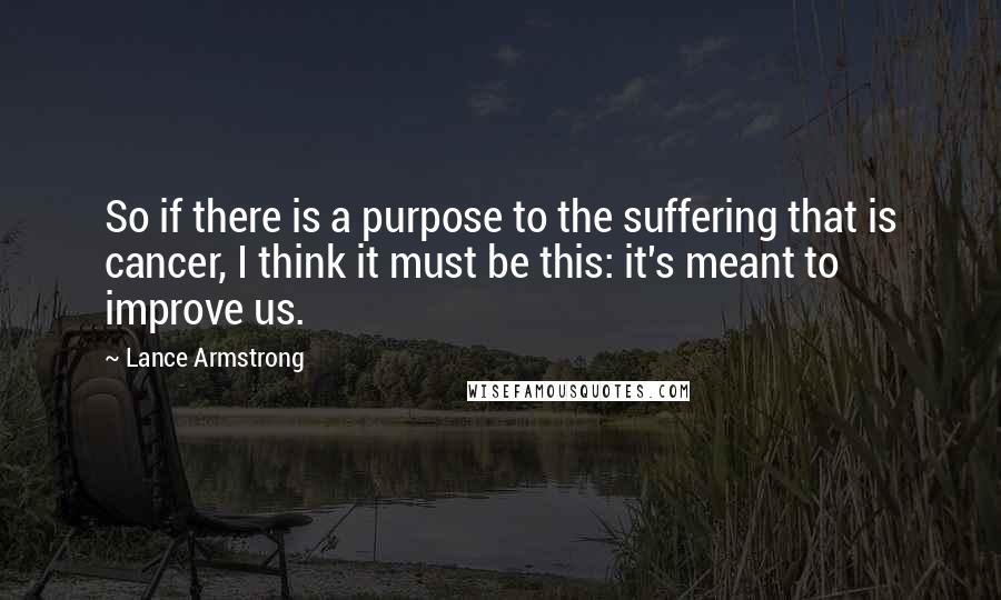 Lance Armstrong Quotes: So if there is a purpose to the suffering that is cancer, I think it must be this: it's meant to improve us.