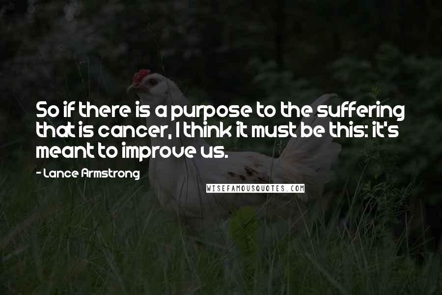 Lance Armstrong Quotes: So if there is a purpose to the suffering that is cancer, I think it must be this: it's meant to improve us.