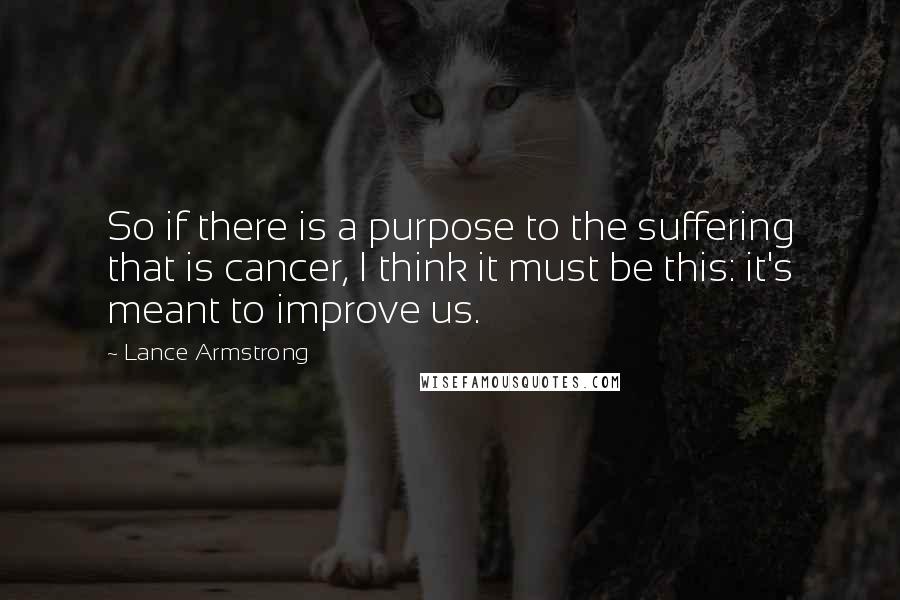 Lance Armstrong Quotes: So if there is a purpose to the suffering that is cancer, I think it must be this: it's meant to improve us.