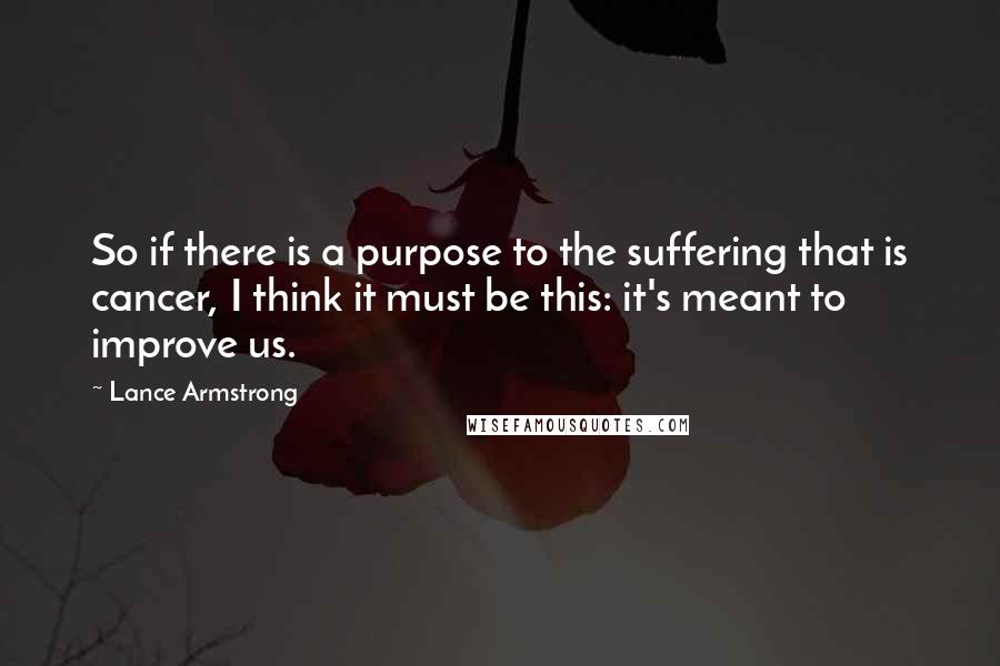 Lance Armstrong Quotes: So if there is a purpose to the suffering that is cancer, I think it must be this: it's meant to improve us.