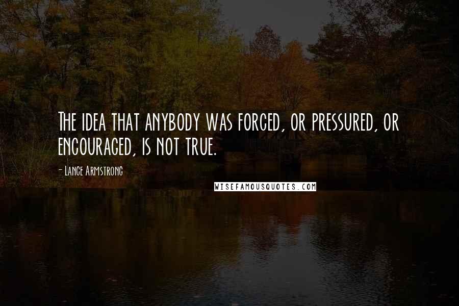 Lance Armstrong Quotes: The idea that anybody was forced, or pressured, or encouraged, is not true.