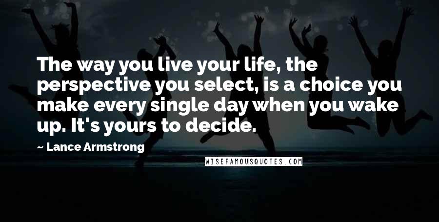 Lance Armstrong Quotes: The way you live your life, the perspective you select, is a choice you make every single day when you wake up. It's yours to decide.