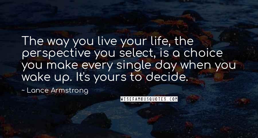 Lance Armstrong Quotes: The way you live your life, the perspective you select, is a choice you make every single day when you wake up. It's yours to decide.