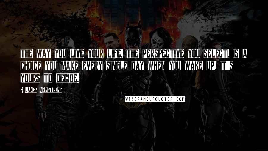 Lance Armstrong Quotes: The way you live your life, the perspective you select, is a choice you make every single day when you wake up. It's yours to decide.