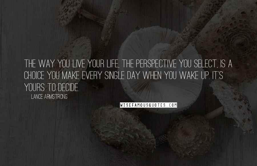 Lance Armstrong Quotes: The way you live your life, the perspective you select, is a choice you make every single day when you wake up. It's yours to decide.