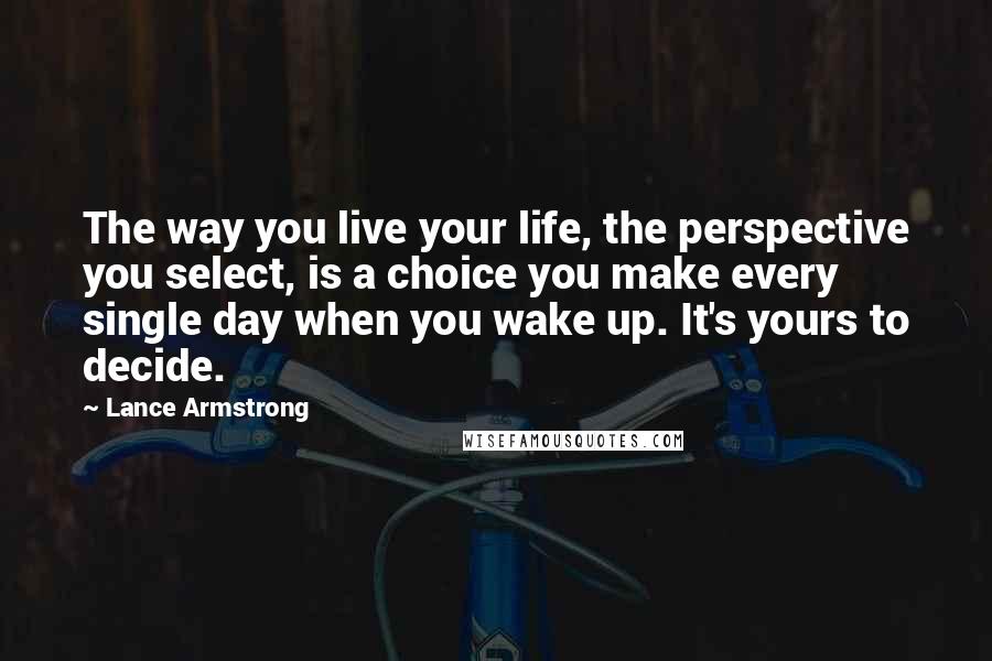 Lance Armstrong Quotes: The way you live your life, the perspective you select, is a choice you make every single day when you wake up. It's yours to decide.